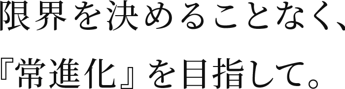 限界を決めることなく、『常進化』を目指して。